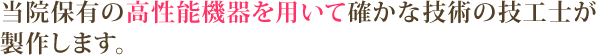 当院保有の高性能機器を用いて確かな技術の技工士が製作します。