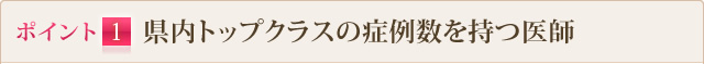 ポイント1 県内トップクラスの症例数を持つ医師